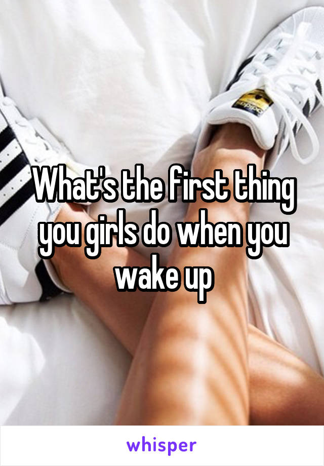 What's the first thing you girls do when you wake up