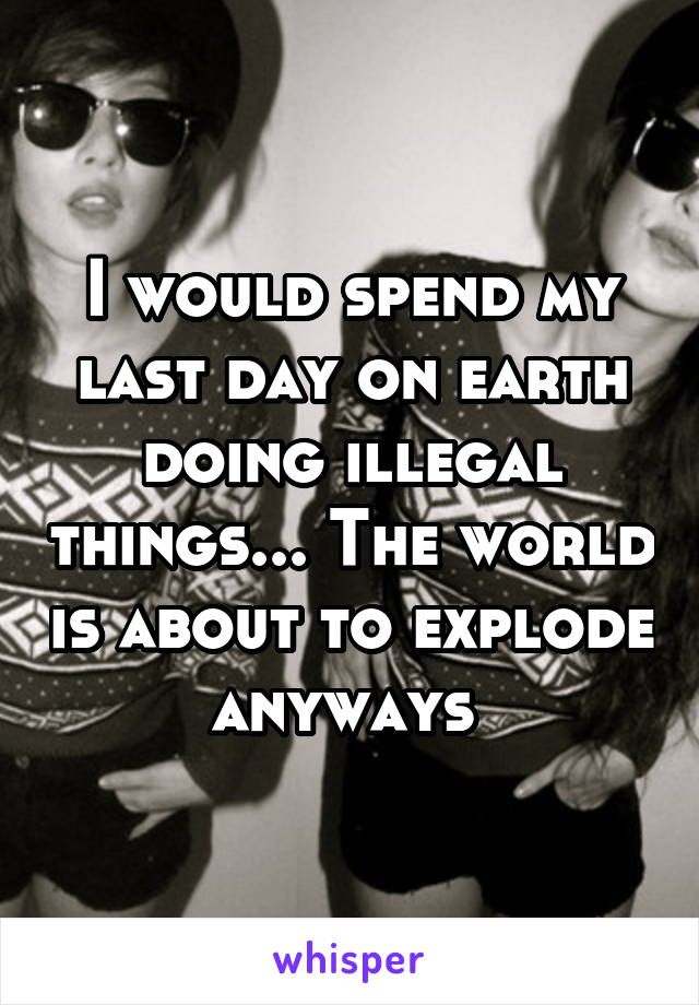 I would spend my last day on earth doing illegal things... The world is about to explode anyways 