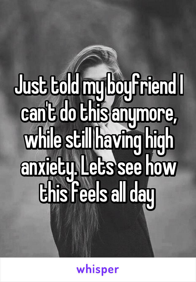 Just told my boyfriend I can't do this anymore, while still having high anxiety. Lets see how this feels all day 