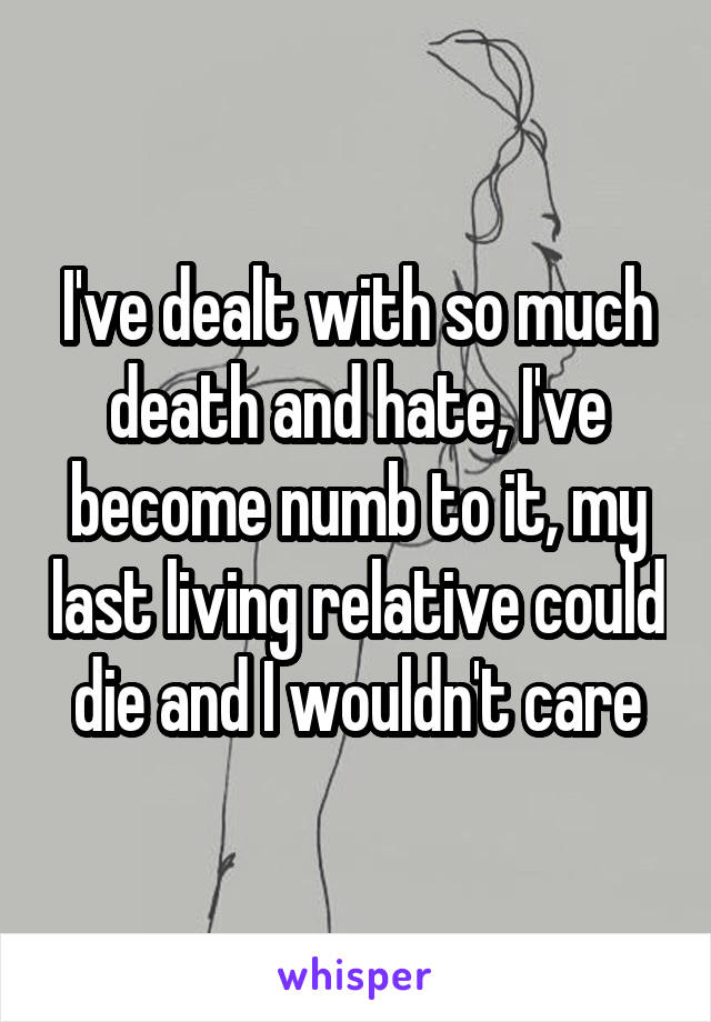 I've dealt with so much death and hate, I've become numb to it, my last living relative could die and I wouldn't care