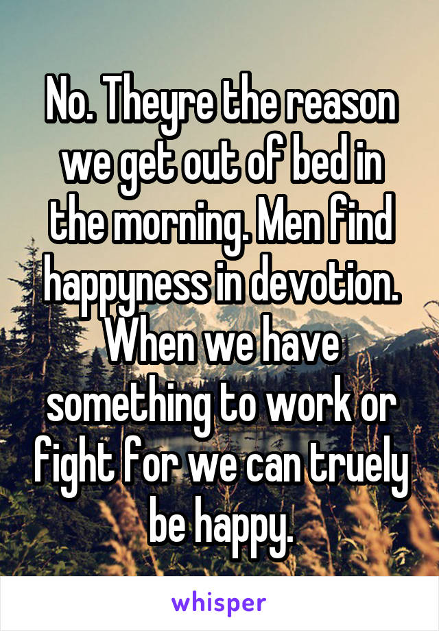 No. Theyre the reason we get out of bed in the morning. Men find happyness in devotion. When we have something to work or fight for we can truely be happy.