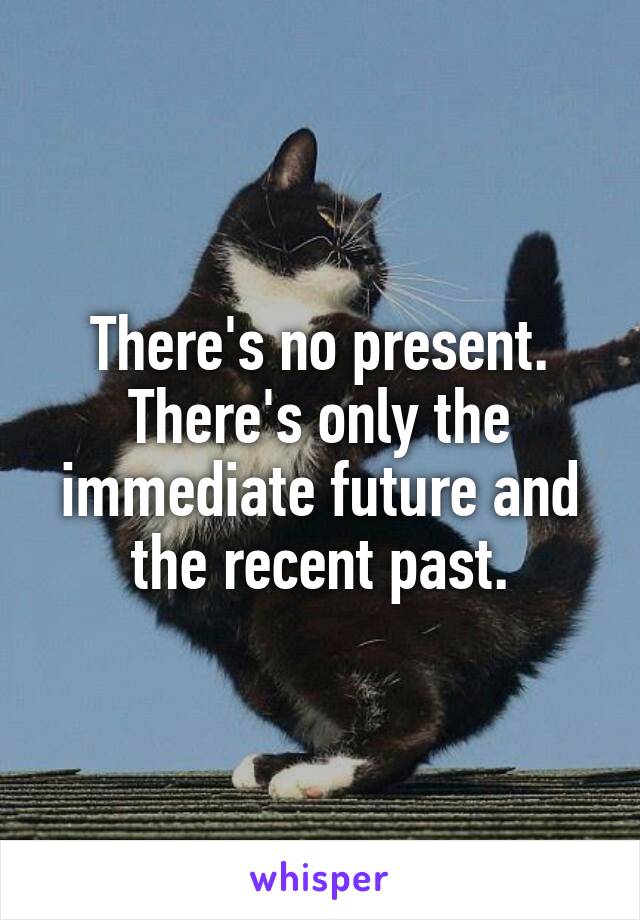 There's no present. There's only the immediate future and the recent past.