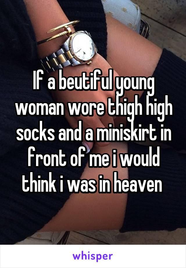 If a beutiful young woman wore thigh high socks and a miniskirt in front of me i would think i was in heaven 