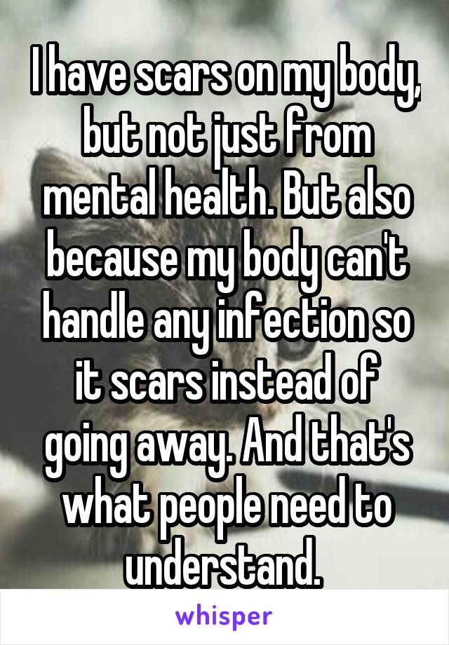 I have scars on my body, but not just from mental health. But also because my body can't handle any infection so it scars instead of going away. And that's what people need to understand. 