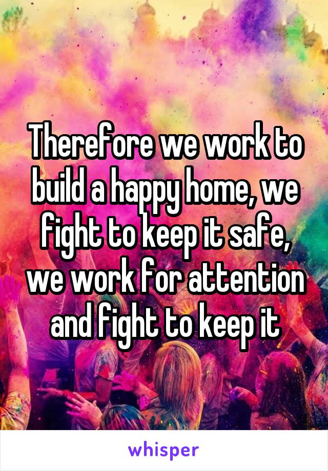 Therefore we work to build a happy home, we fight to keep it safe, we work for attention and fight to keep it