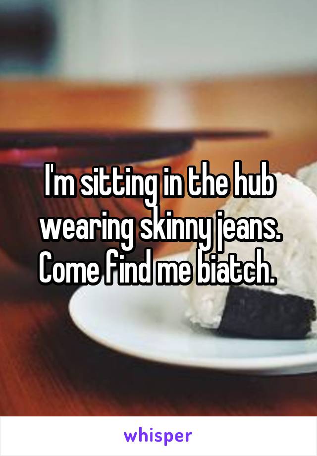 I'm sitting in the hub wearing skinny jeans. Come find me biatch. 