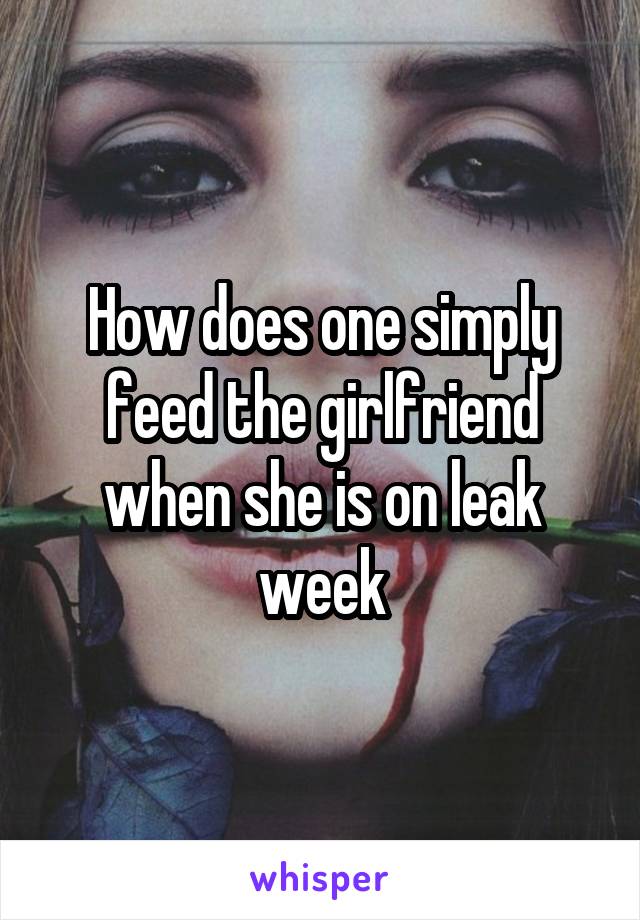 How does one simply feed the girlfriend when she is on leak week