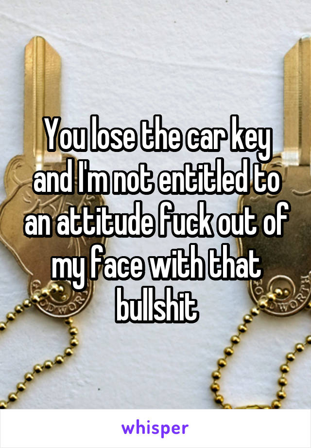 You lose the car key and I'm not entitled to an attitude fuck out of my face with that bullshit