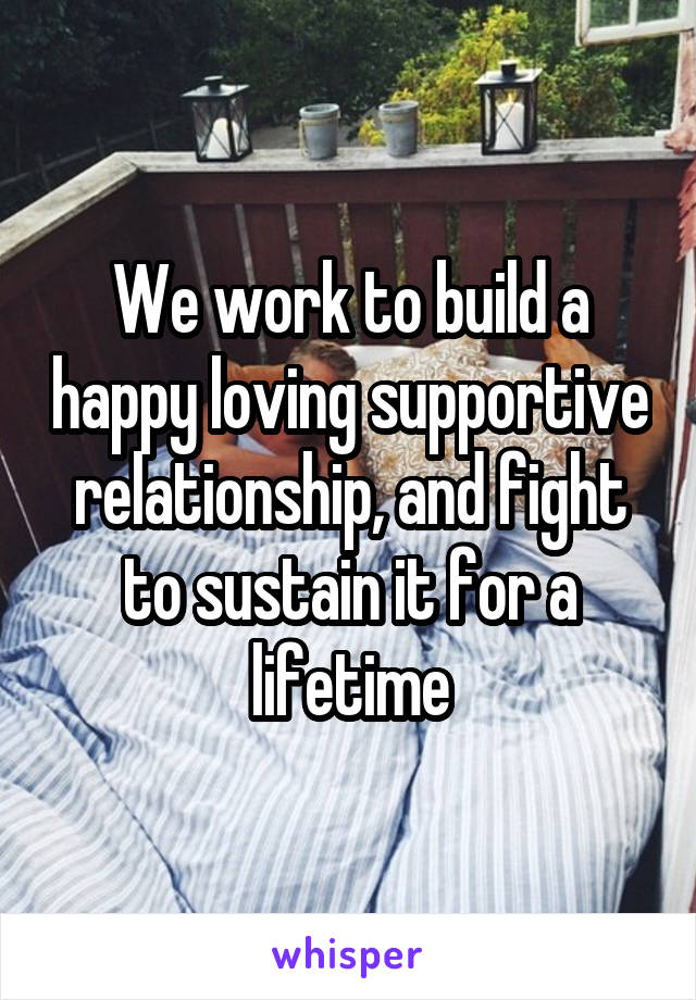 We work to build a happy loving supportive relationship, and fight to sustain it for a lifetime