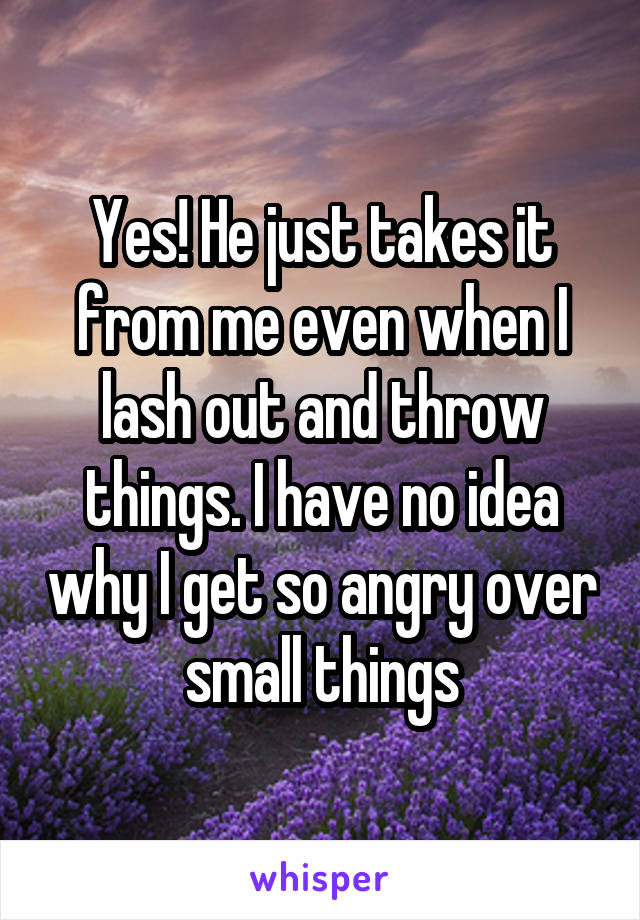 Yes! He just takes it from me even when I lash out and throw things. I have no idea why I get so angry over small things