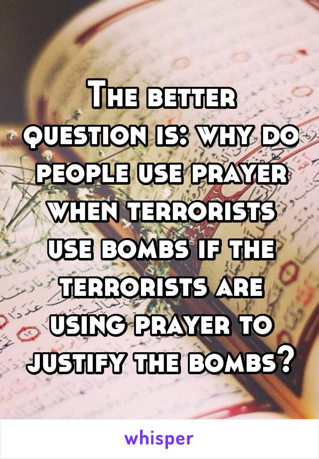 The better question is: why do people use prayer when terrorists use bombs if the terrorists are using prayer to justify the bombs?