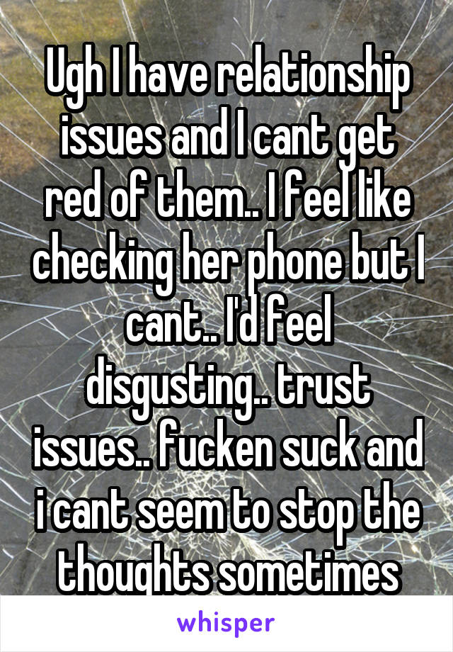 Ugh I have relationship issues and I cant get red of them.. I feel like checking her phone but I cant.. I'd feel disgusting.. trust issues.. fucken suck and i cant seem to stop the thoughts sometimes