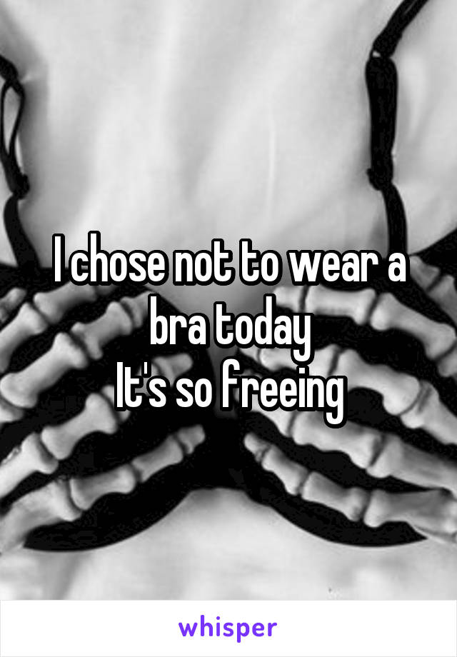 I chose not to wear a bra today
It's so freeing