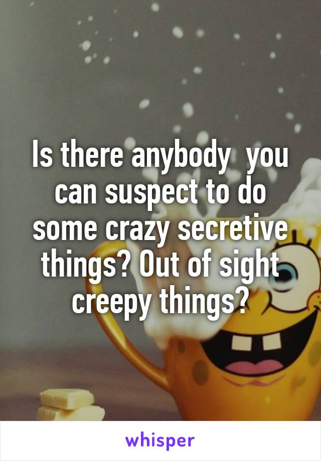 Is there anybody  you can suspect to do some crazy secretive things? Out of sight creepy things?