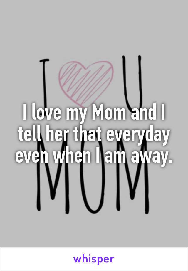 I love my Mom and I tell her that everyday even when I am away.