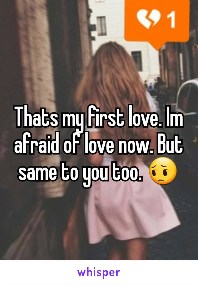 Thats my first love. Im afraid of love now. But same to you too. 😔