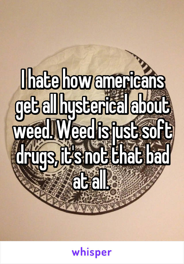 I hate how americans get all hysterical about weed. Weed is just soft drugs, it's not that bad at all. 