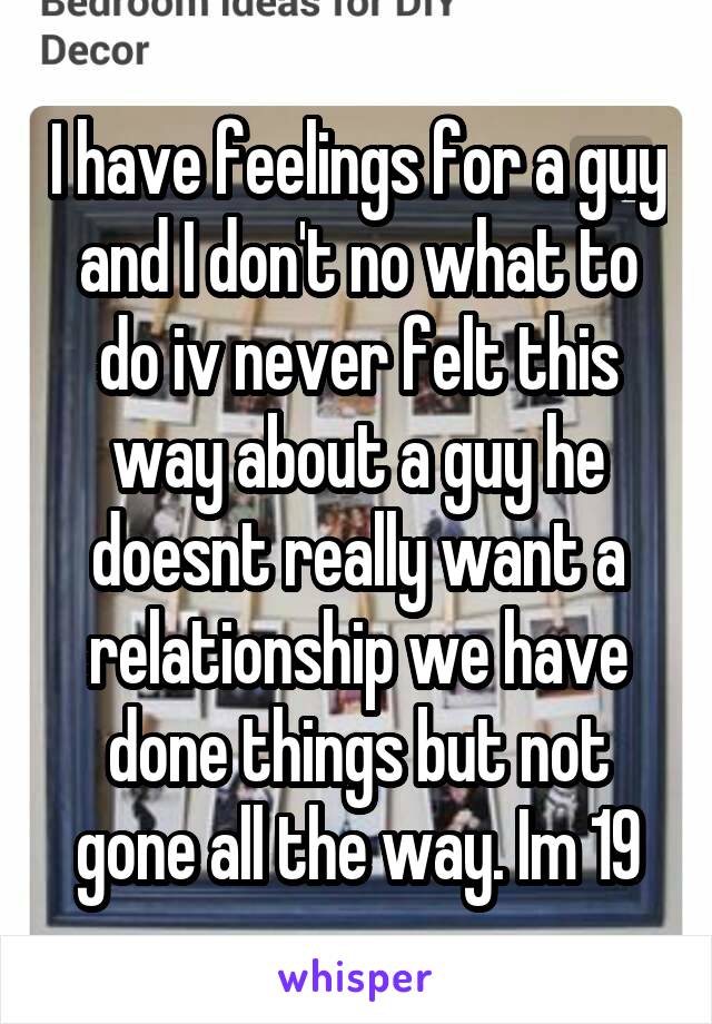 I have feelings for a guy and I don't no what to do iv never felt this way about a guy he doesnt really want a relationship we have done things but not gone all the way. Im 19