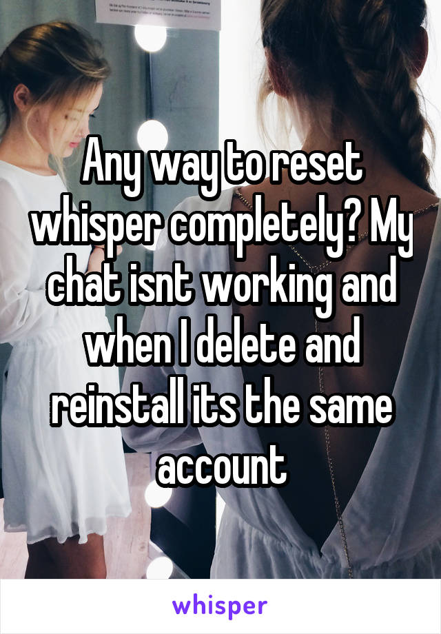 Any way to reset whisper completely? My chat isnt working and when I delete and reinstall its the same account