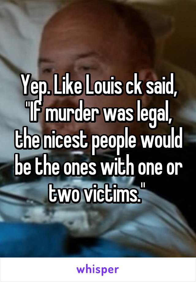 Yep. Like Louis ck said, "If murder was legal, the nicest people would be the ones with one or two victims." 