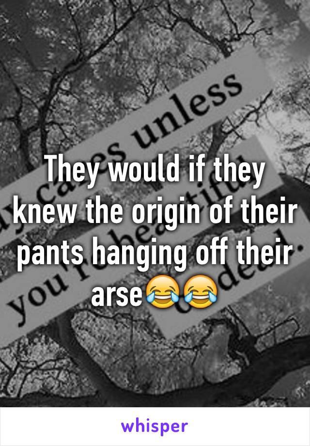 They would if they knew the origin of their pants hanging off their arse😂😂