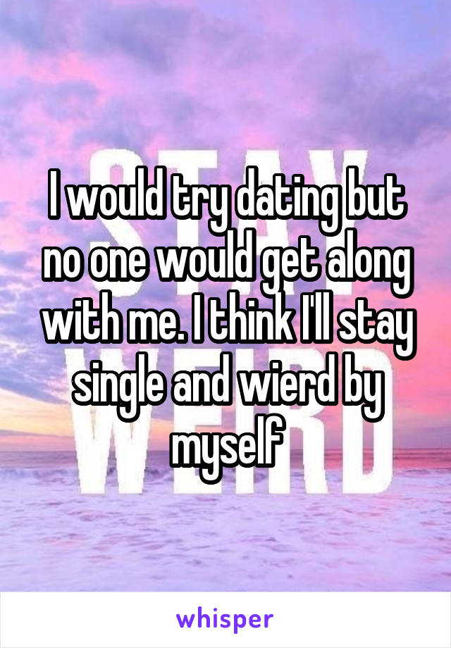 I would try dating but no one would get along with me. I think I'll stay single and wierd by myself