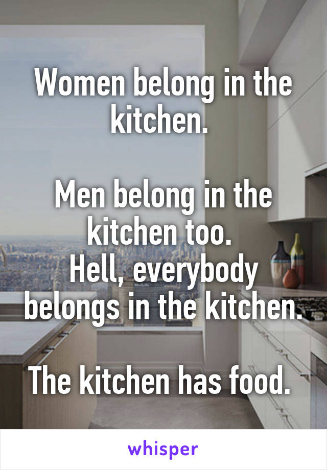 Women belong in the kitchen. 

Men belong in the kitchen too. 
Hell, everybody belongs in the kitchen. 
The kitchen has food. 