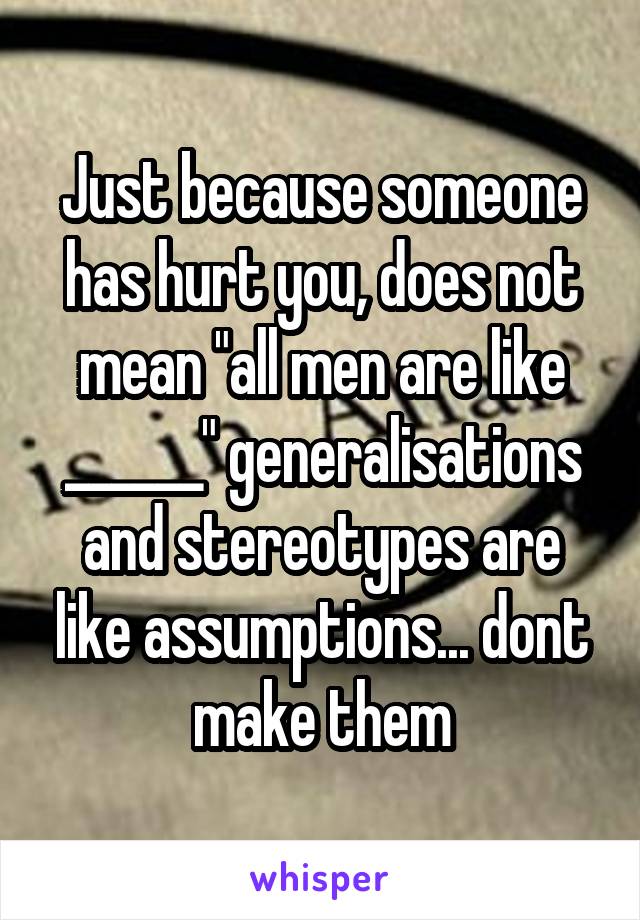 Just because someone has hurt you, does not mean "all men are like ______" generalisations and stereotypes are like assumptions... dont make them