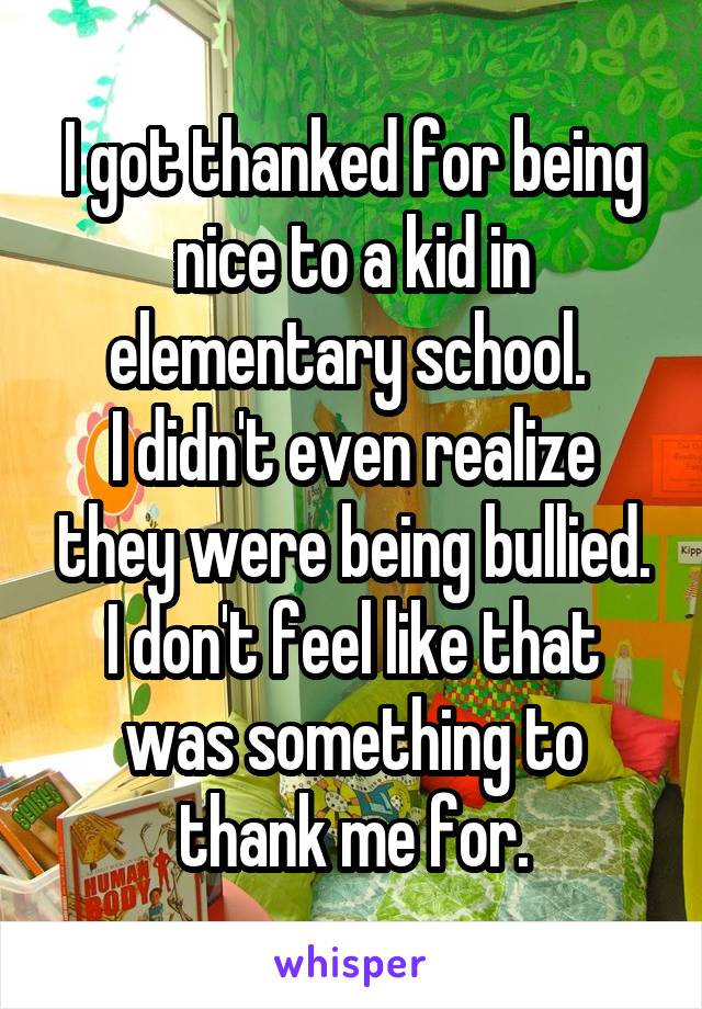 I got thanked for being nice to a kid in elementary school. 
I didn't even realize they were being bullied.
I don't feel like that was something to thank me for.