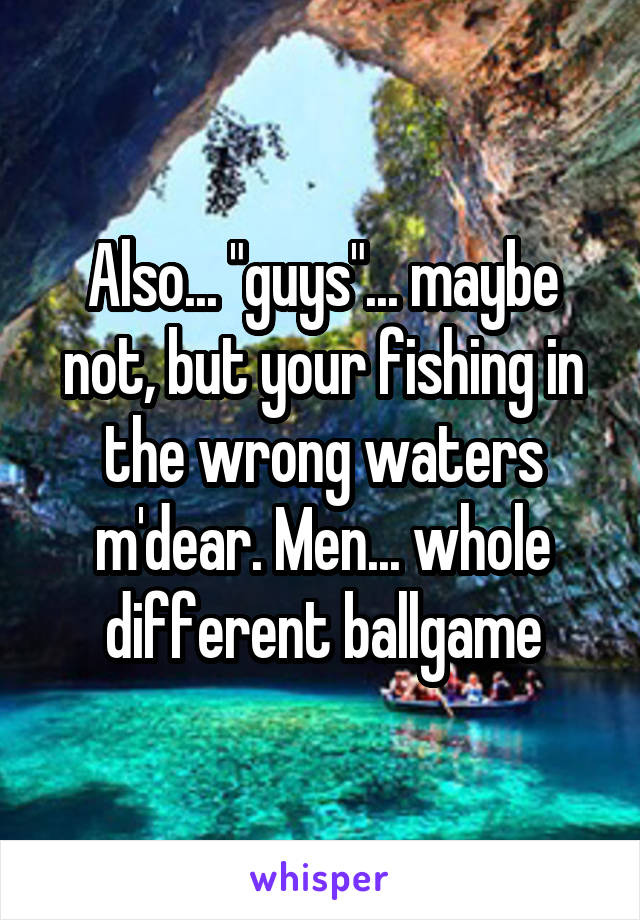 Also... "guys"... maybe not, but your fishing in the wrong waters m'dear. Men... whole different ballgame