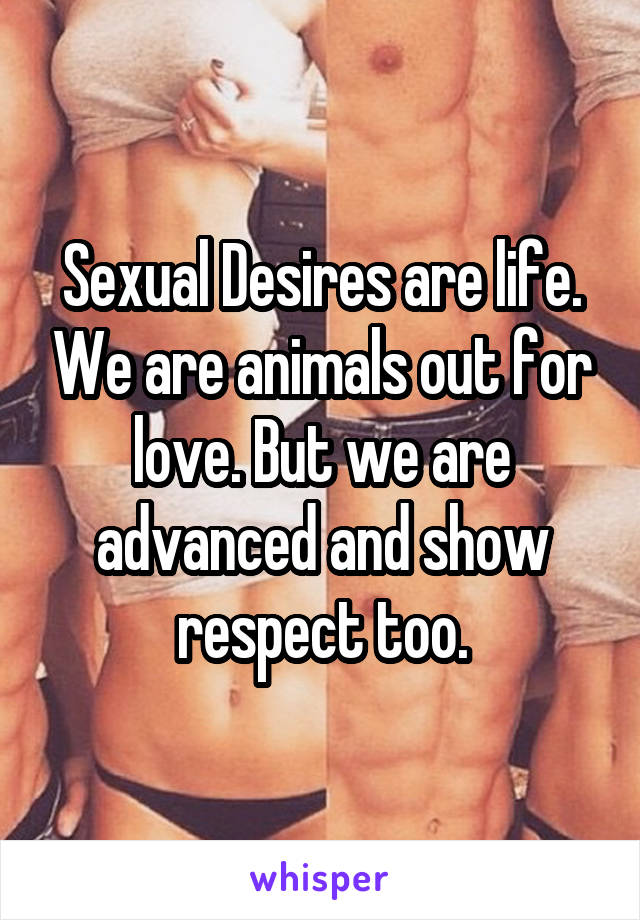 Sexual Desires are life. We are animals out for love. But we are advanced and show respect too.