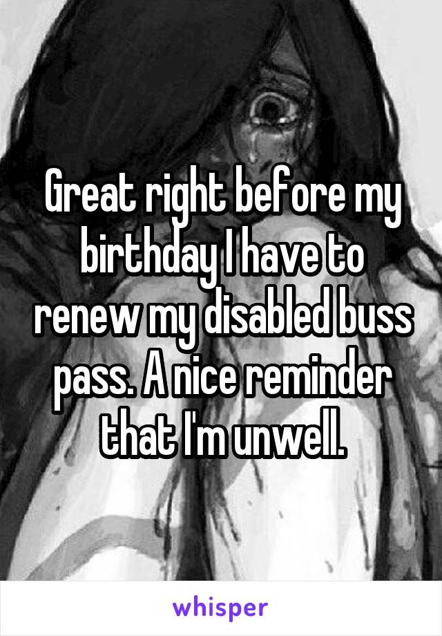 Great right before my birthday I have to renew my disabled buss pass. A nice reminder that I'm unwell.