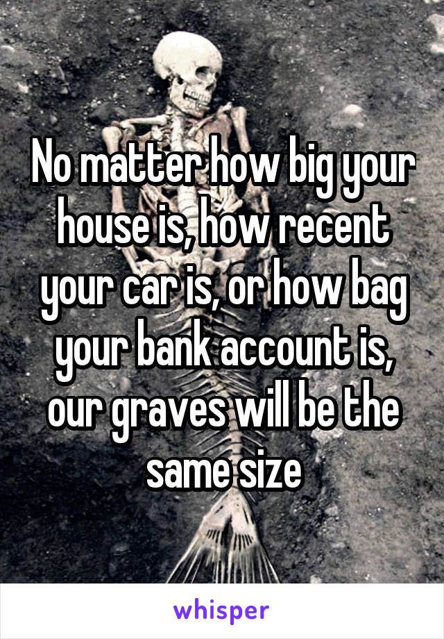 No matter how big your house is, how recent your car is, or how bag your bank account is, our graves will be the same size