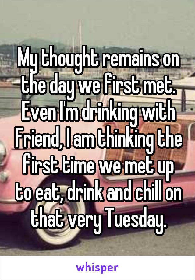 My thought remains on the day we first met.
Even I'm drinking with Friend, I am thinking the first time we met up to eat, drink and chill on that very Tuesday.