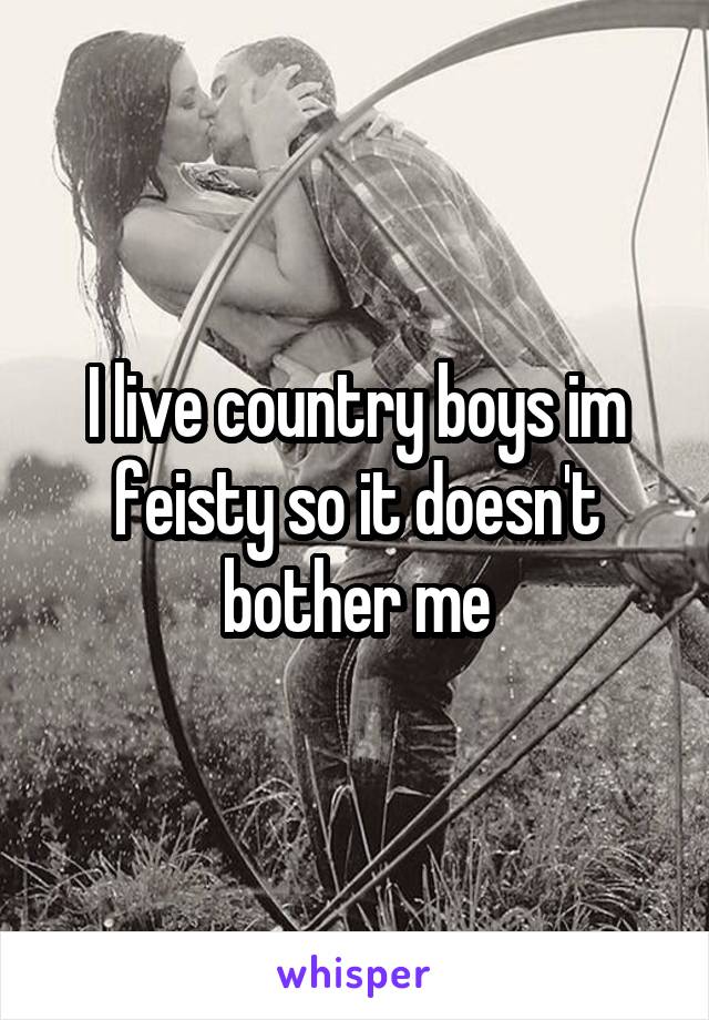 I live country boys im feisty so it doesn't bother me