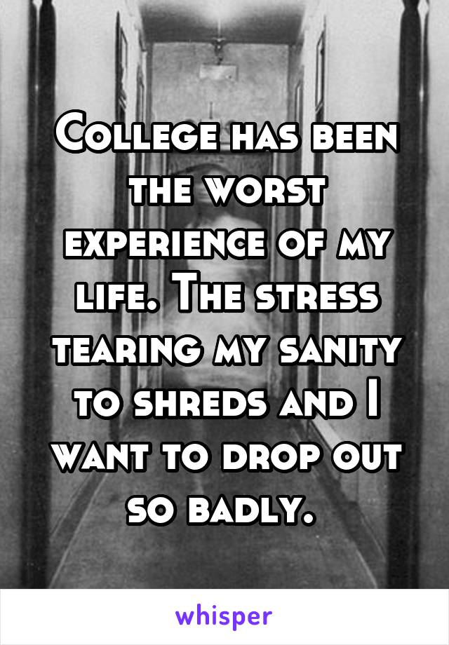 College has been the worst experience of my life. The stress tearing my sanity to shreds and I want to drop out so badly. 