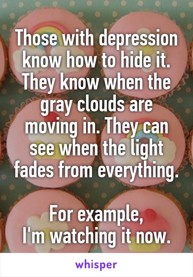 Those with depression know how to hide it.
They know when the gray clouds are moving in. They can see when the light fades from everything.

For example,
I'm watching it now.