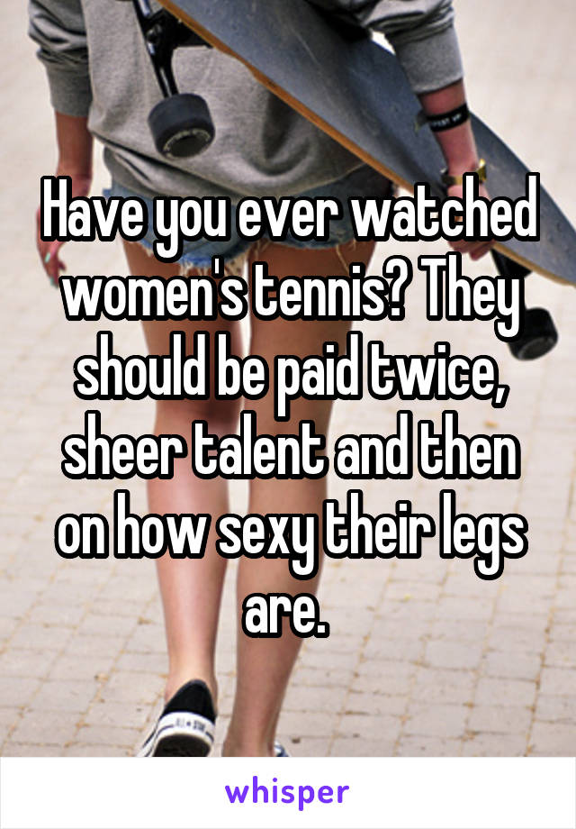 Have you ever watched women's tennis? They should be paid twice, sheer talent and then on how sexy their legs are. 