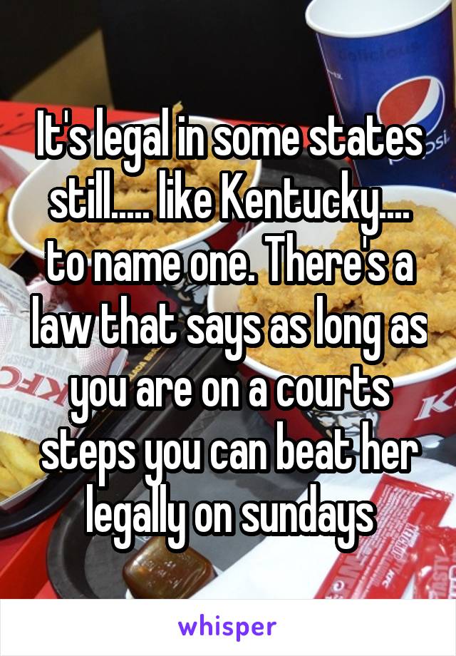 It's legal in some states still..... like Kentucky.... to name one. There's a law that says as long as you are on a courts steps you can beat her legally on sundays