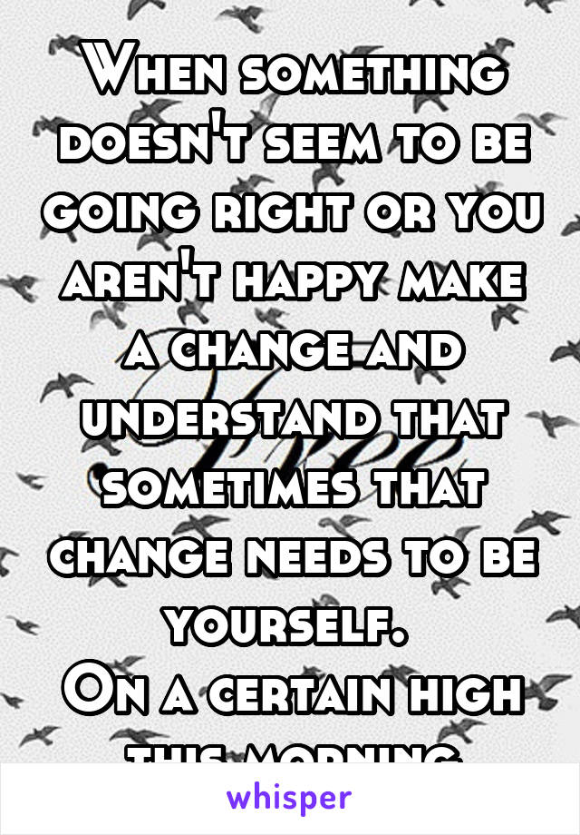 When something doesn't seem to be going right or you aren't happy make a change and understand that sometimes that change needs to be yourself. 
On a certain high this morning