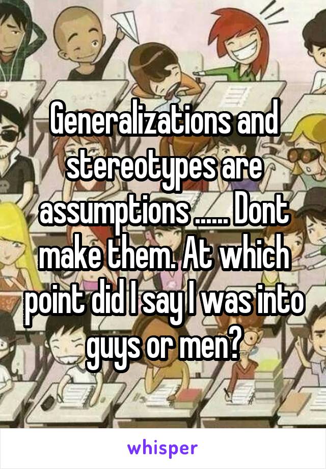 Generalizations and stereotypes are assumptions ...... Dont make them. At which point did I say I was into guys or men?