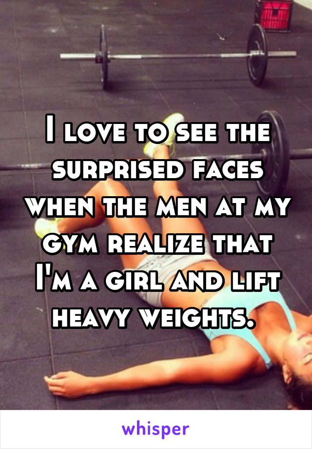 I love to see the surprised faces when the men at my gym realize that I'm a girl and lift heavy weights. 