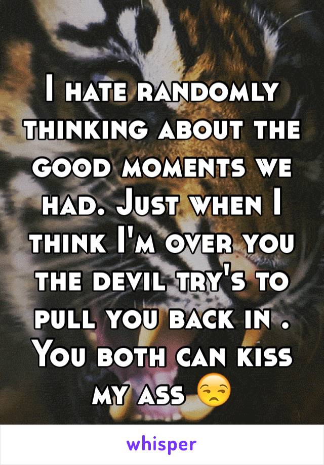 I hate randomly thinking about the good moments we had. Just when I think I'm over you the devil try's to pull you back in .  You both can kiss my ass 😒