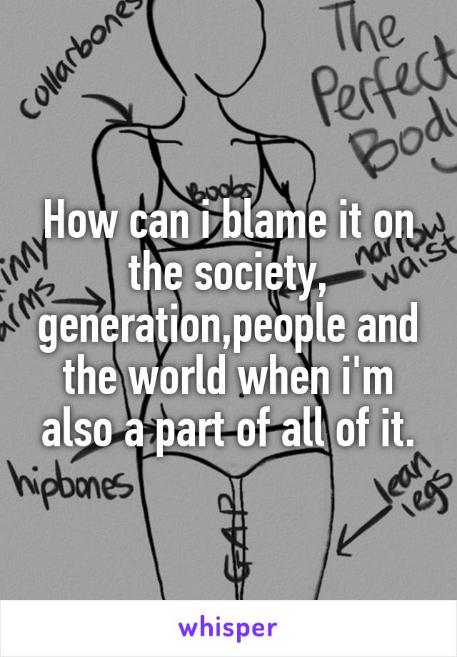 How can i blame it on the society, generation,people and the world when i'm also a part of all of it.