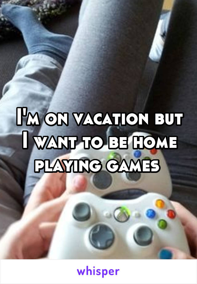 I'm on vacation but I want to be home playing games 