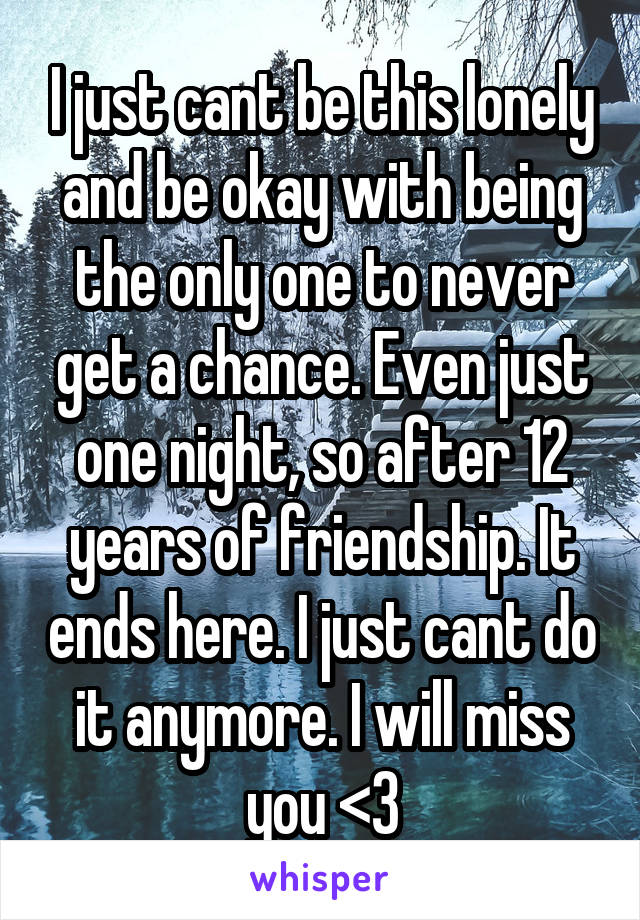 I just cant be this lonely and be okay with being the only one to never get a chance. Even just one night, so after 12 years of friendship. It ends here. I just cant do it anymore. I will miss you <3