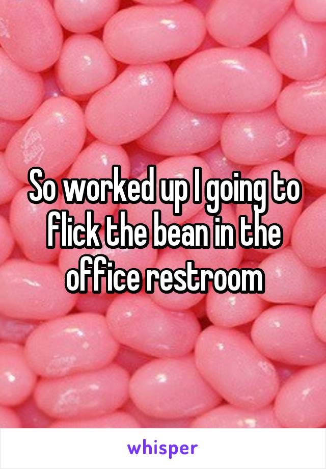 So worked up I going to flick the bean in the office restroom