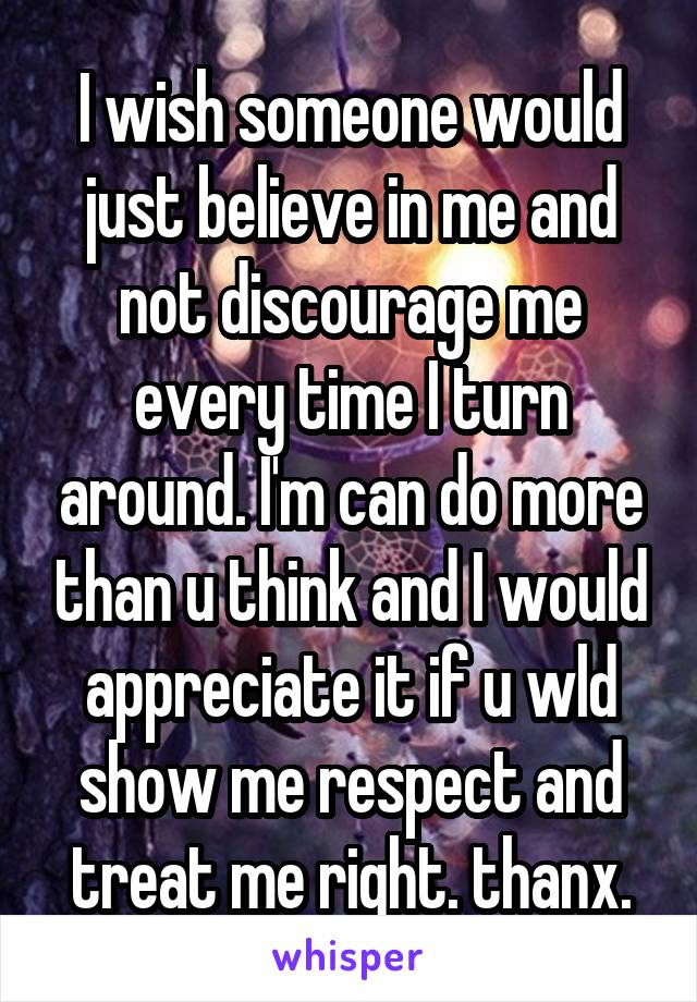 I wish someone would just believe in me and not discourage me every time I turn around. I'm can do more than u think and I would appreciate it if u wld show me respect and treat me right. thanx.