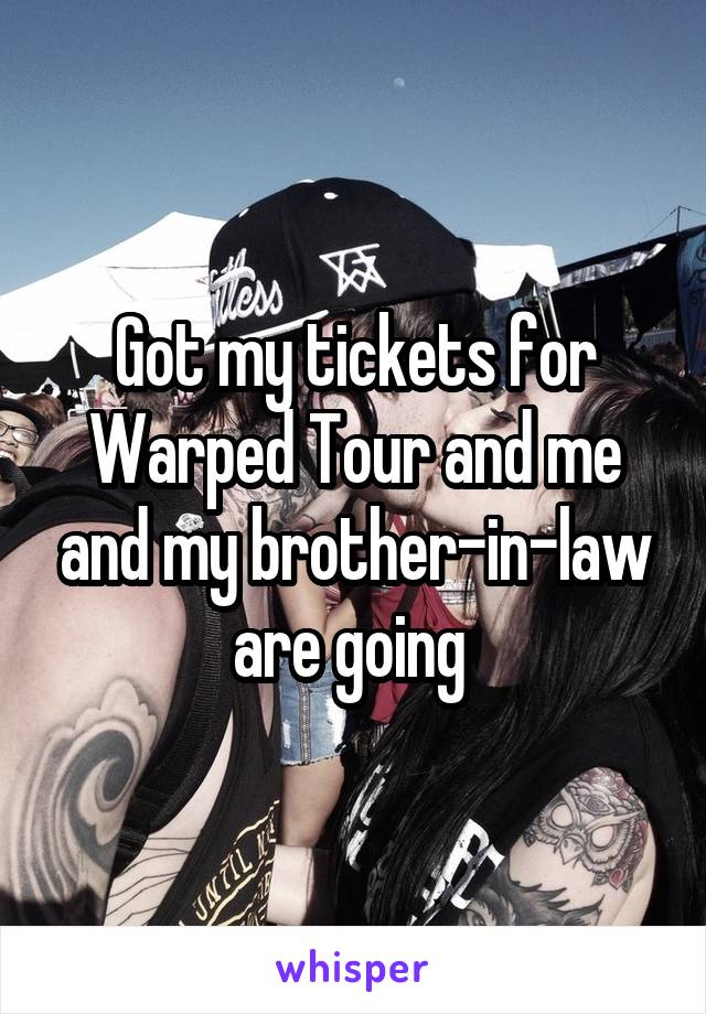 Got my tickets for Warped Tour and me and my brother-in-law are going 