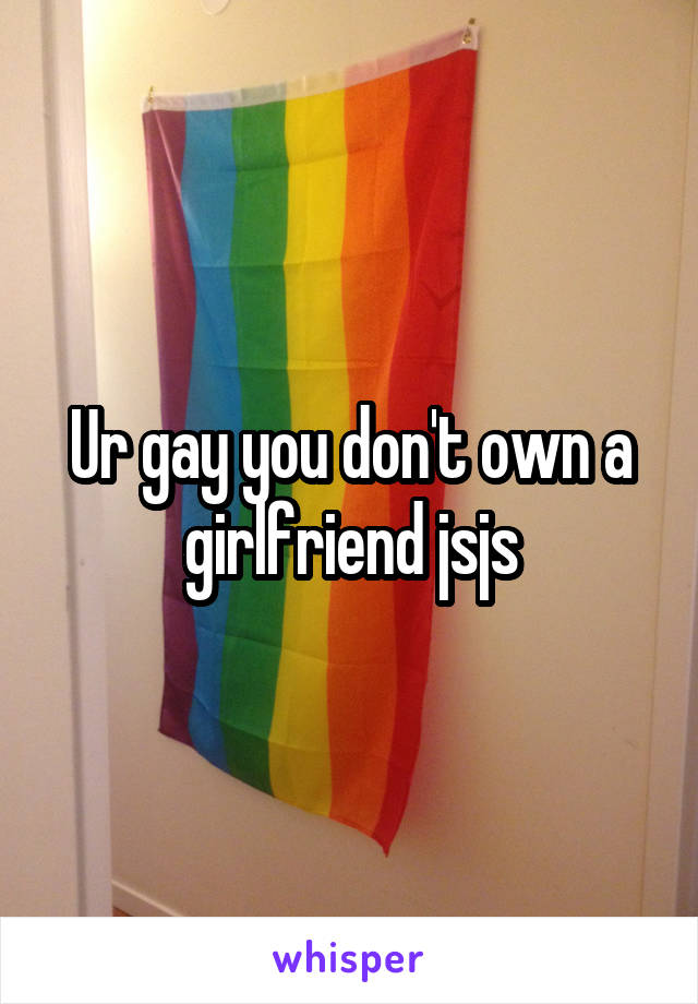 Ur gay you don't own a girlfriend jsjs